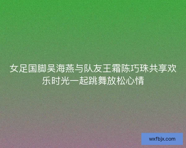 女足国脚吴海燕与队友王霜陈巧珠共享欢乐时光一起跳舞放松心情