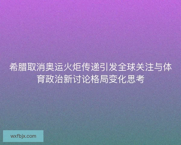 希腊取消奥运火炬传递引发全球关注与体育政治新讨论格局变化思考