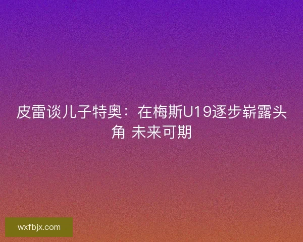 皮雷谈儿子特奥：在梅斯U19逐步崭露头角 未来可期