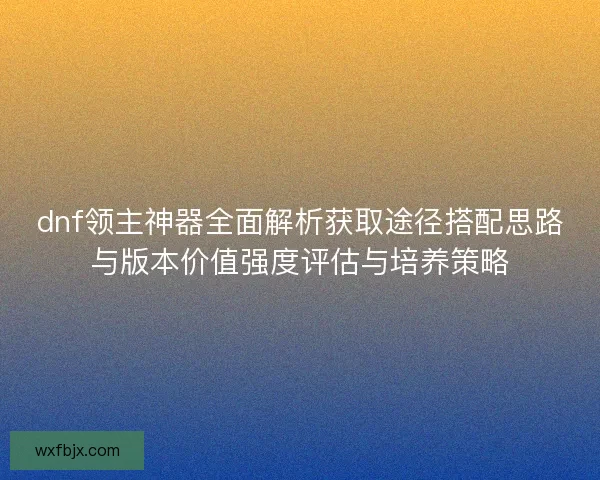 dnf领主神器全面解析获取途径搭配思路与版本价值强度评估与培养策略