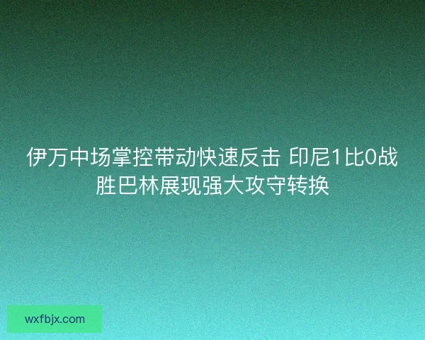 伊万中场掌控带动快速反击 印尼1比0战胜巴林展现强大攻守转换