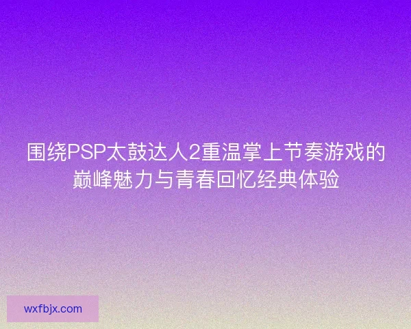 围绕PSP太鼓达人2重温掌上节奏游戏的巅峰魅力与青春回忆经典体验