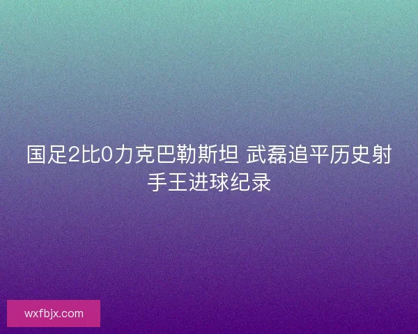 国足2比0力克巴勒斯坦 武磊追平历史射手王进球纪录