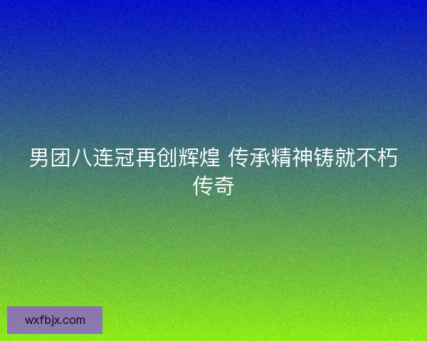 男团八连冠再创辉煌 传承精神铸就不朽传奇